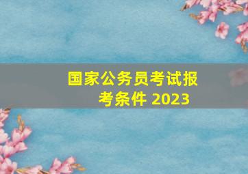 国家公务员考试报考条件 2023